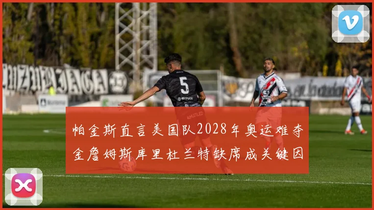 帕金斯直言美国队2028年奥运难夺金詹姆斯库里杜兰特缺席成关键因素