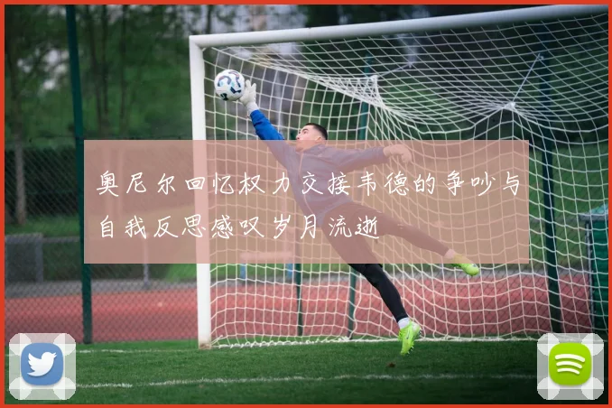 奥尼尔回忆权力交接韦德的争吵与自我反思感叹岁月流逝