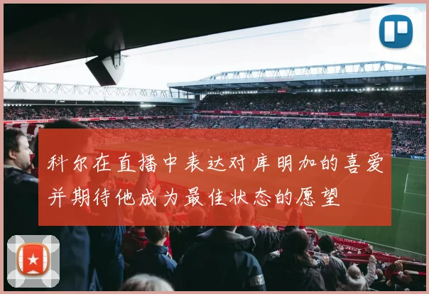 科尔在直播中表达对库明加的喜爱并期待他成为最佳状态的愿望