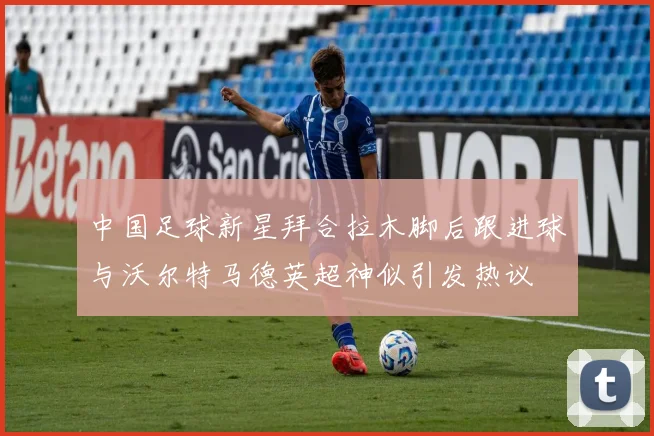 中国足球新星拜合拉木脚后跟进球与沃尔特马德英超神似引发热议