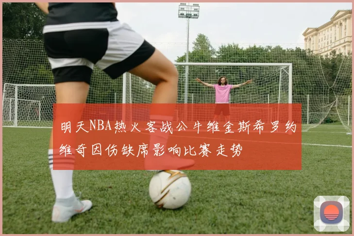 明天NBA热火客战公牛维金斯希罗约维奇因伤缺席影响比赛走势