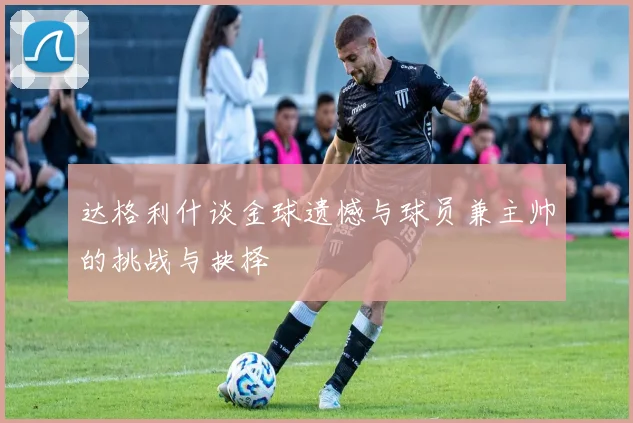 达格利什谈金球遗憾与球员兼主帅的挑战与抉择