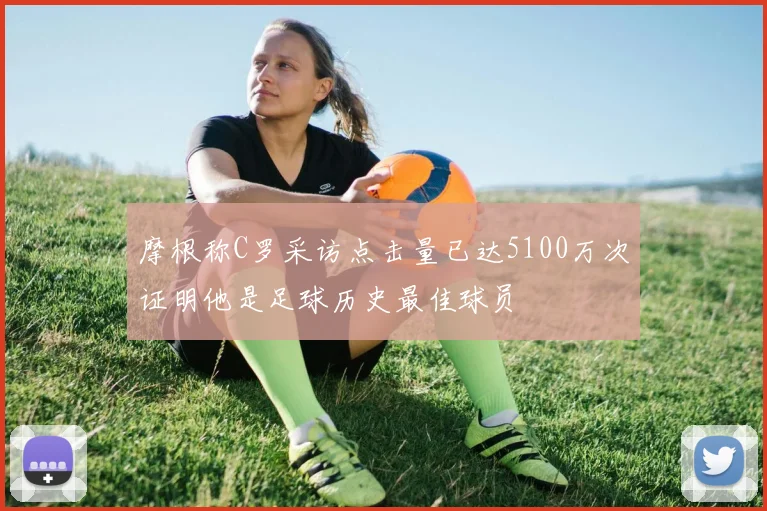 摩根称C罗采访点击量已达5100万次证明他是足球历史最佳球员