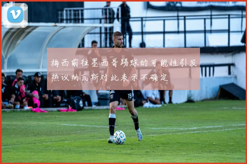 梅西前往墨西哥踢球的可能性引发热议纳瓦斯对此表示不确定