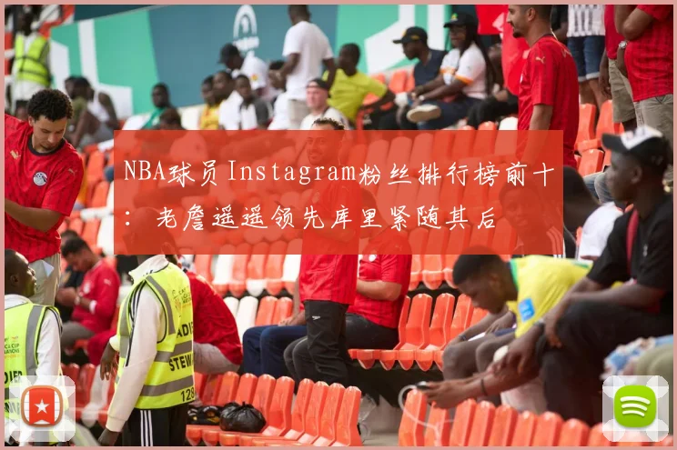 NBA球员Instagram粉丝排行榜前十：老詹遥遥领先库里紧随其后