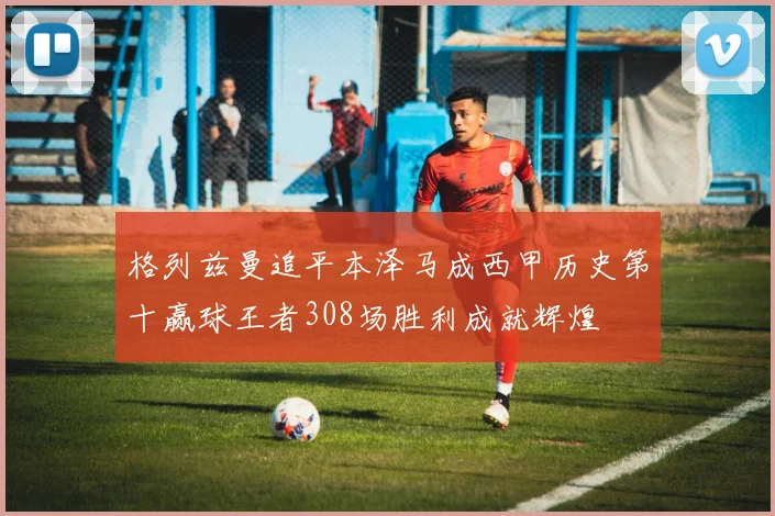 格列兹曼追平本泽马成西甲历史第十赢球王者308场胜利成就辉煌