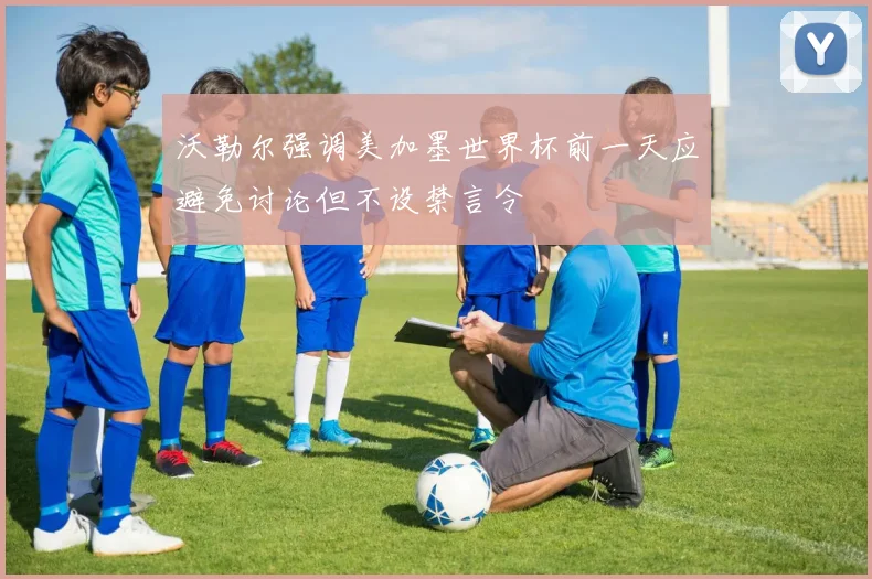 沃勒尔强调美加墨世界杯前一天应避免讨论但不设禁言令