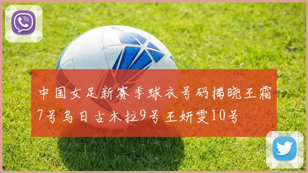 中国女足新赛季球衣号码揭晓王霜7号乌日古木拉9号王妍雯10号