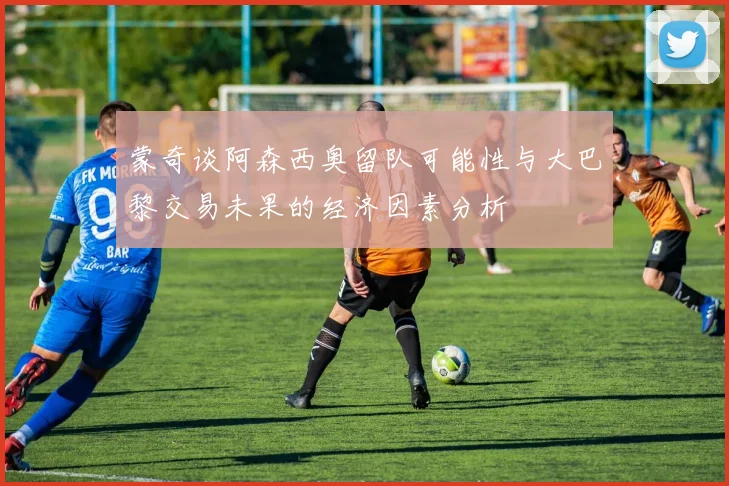 蒙奇谈阿森西奥留队可能性与大巴黎交易未果的经济因素分析