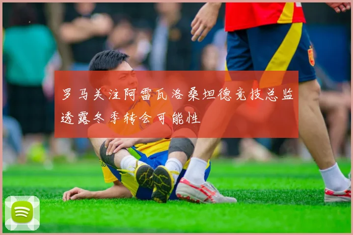 罗马关注阿雷瓦洛桑坦德竞技总监透露冬季转会可能性
