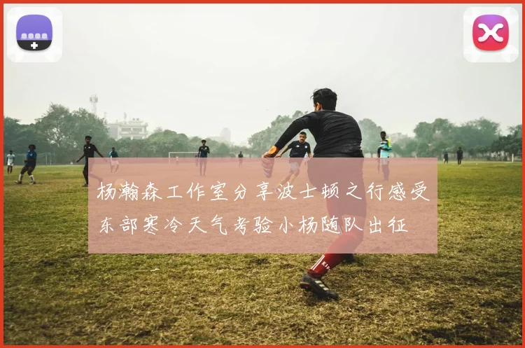 杨瀚森工作室分享波士顿之行感受东部寒冷天气考验小杨随队出征