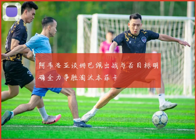 阿韦洛亚谈姆巴佩出战与否目标明确全力争胜淘汰本菲卡