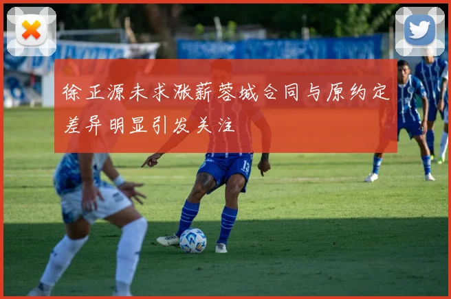 徐正源未求涨薪蓉城合同与原约定差异明显引发关注