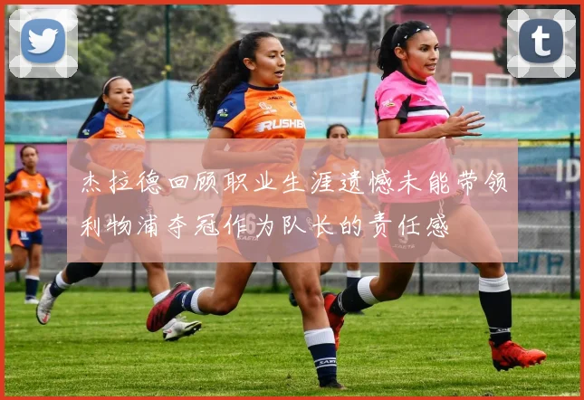 杰拉德回顾职业生涯遗憾未能带领利物浦夺冠作为队长的责任感
