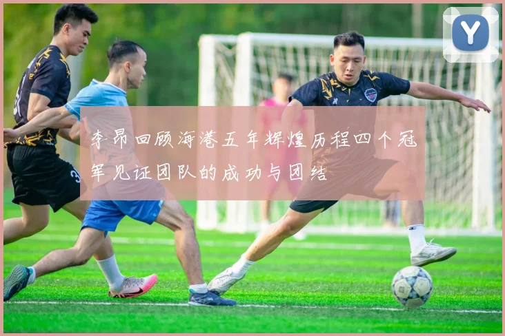 李昂回顾海港五年辉煌历程四个冠军见证团队的成功与团结