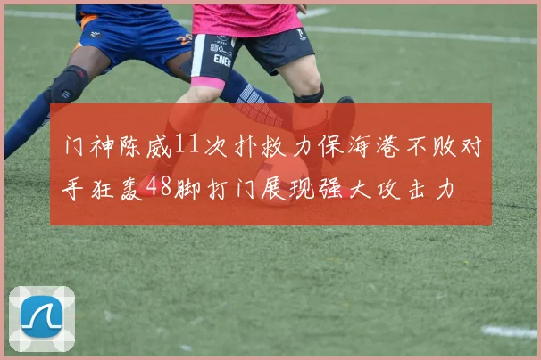 门神陈威11次扑救力保海港不败对手狂轰48脚打门展现强大攻击力