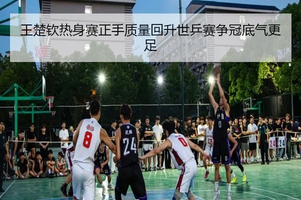 王楚钦热身赛正手质量回升世乒赛争冠底气更足